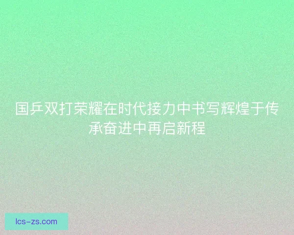 国乒双打荣耀在时代接力中书写辉煌于传承奋进中再启新程