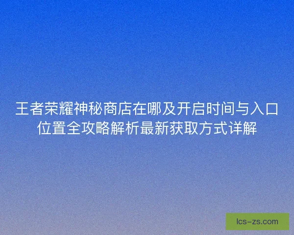 王者荣耀神秘商店在哪及开启时间与入口位置全攻略解析最新获取方式详解