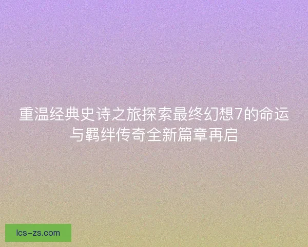 重温经典史诗之旅探索最终幻想7的命运与羁绊传奇全新篇章再启